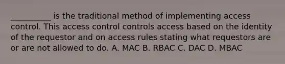 __________ is the traditional method of implementing access control. This access control controls access based on the identity of the requestor and on access rules stating what requestors are or are not allowed to do. A. MAC B. RBAC C. DAC D. MBAC