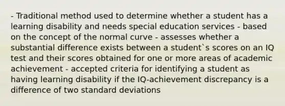 - Traditional method used to determine whether a student has a learning disability and needs special education services - based on the concept of the normal curve - assesses whether a substantial difference exists between a student`s scores on an IQ test and their scores obtained for one or more areas of academic achievement - accepted criteria for identifying a student as having learning disability if the IQ-achievement discrepancy is a difference of two standard deviations