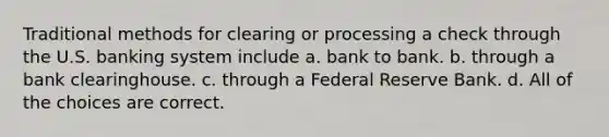 Traditional methods for clearing or processing a check through the U.S. banking system include a. bank to bank. b. through a bank clearinghouse. c. through a Federal Reserve Bank. d. All of the choices are correct.