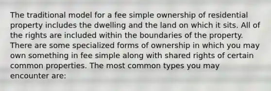 The traditional model for a fee simple ownership of residential property includes the dwelling and the land on which it sits. All of the rights are included within the boundaries of the property. There are some specialized forms of ownership in which you may own something in fee simple along with shared rights of certain common properties. The most common types you may encounter are: