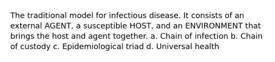 The traditional model for infectious disease. It consists of an external AGENT, a susceptible HOST, and an ENVIRONMENT that brings the host and agent together. a. Chain of infection b. Chain of custody c. Epidemiological triad d. Universal health