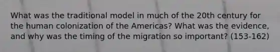 What was the traditional model in much of the 20th century for the human colonization of the Americas? What was the evidence, and why was the timing of the migration so important? (153-162)