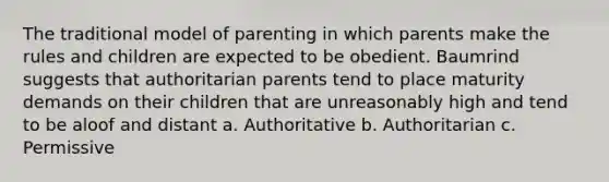 The traditional model of parenting in which parents make the rules and children are expected to be obedient. Baumrind suggests that authoritarian parents tend to place maturity demands on their children that are unreasonably high and tend to be aloof and distant a. Authoritative b. Authoritarian c. Permissive