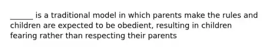 ______ is a traditional model in which parents make the rules and children are expected to be obedient, resulting in children fearing rather than respecting their parents