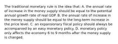 The traditional monetary rule is the idea that: A. the annual rate of increase in the money supply should be equal to the potential annual growth rate of real GDP. B. the annual rate of increase in the money supply should be equal to the long-term increase in the price level. C. an expansionary fiscal policy should always be accompanied by an easy monetary policy. D. monetary policy only affects the economy 6 to 9 months after the money supply is changed.