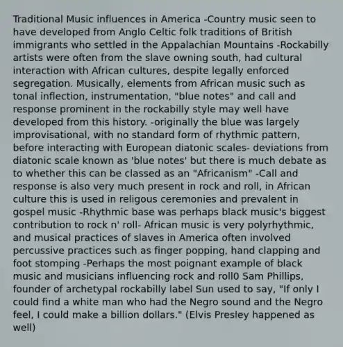 Traditional Music influences in America -Country music seen to have developed from Anglo Celtic folk traditions of British immigrants who settled in the Appalachian Mountains -Rockabilly artists were often from the slave owning south, had cultural interaction with African cultures, despite legally enforced segregation. Musically, elements from African music such as tonal inflection, instrumentation, "blue notes" and call and response prominent in the rockabilly style may well have developed from this history. -originally the blue was largely improvisational, with no standard form of rhythmic pattern, before interacting with European diatonic scales- deviations from diatonic scale known as 'blue notes' but there is much debate as to whether this can be classed as an "Africanism" -Call and response is also very much present in rock and roll, in African culture this is used in religous ceremonies and prevalent in gospel music -Rhythmic base was perhaps black music's biggest contribution to rock n' roll- African music is very polyrhythmic, and musical practices of slaves in America often involved percussive practices such as finger popping, hand clapping and foot stomping -Perhaps the most poignant example of black music and musicians influencing rock and roll0 Sam Phillips, founder of archetypal rockabilly label Sun used to say, "If only I could find a white man who had the Negro sound and the Negro feel, I could make a billion dollars." (Elvis Presley happened as well)