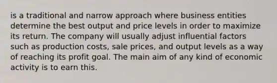 is a traditional and narrow approach where business entities determine the best output and price levels in order to maximize its return. The company will usually adjust influential factors such as production costs, sale prices, and output levels as a way of reaching its profit goal. The main aim of any kind of economic activity is to earn this.