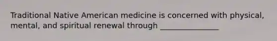 Traditional Native American medicine is concerned with physical, mental, and spiritual renewal through _______________