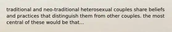 traditional and neo-traditional heterosexual couples share beliefs and practices that distinguish them from other couples. the most central of these would be that...