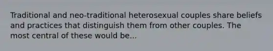 Traditional and neo-traditional heterosexual couples share beliefs and practices that distinguish them from other couples. The most central of these would be...