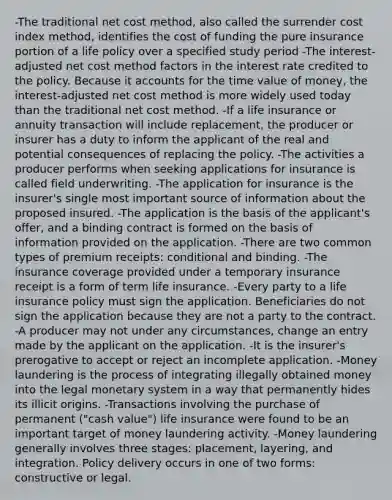 -The traditional net cost method, also called the surrender cost index method, identifies the cost of funding the pure insurance portion of a life policy over a specified study period -The interest-adjusted net cost method factors in the interest rate credited to the policy. Because it accounts for the time value of money, the interest-adjusted net cost method is more widely used today than the traditional net cost method. -If a life insurance or annuity transaction will include replacement, the producer or insurer has a duty to inform the applicant of the real and potential consequences of replacing the policy. -The activities a producer performs when seeking applications for insurance is called field underwriting. -The application for insurance is the insurer's single most important source of information about the proposed insured. -The application is the basis of the applicant's offer, and a binding contract is formed on the basis of information provided on the application. -There are two common types of premium receipts: conditional and binding. -The insurance coverage provided under a temporary insurance receipt is a form of term life insurance. -Every party to a life insurance policy must sign the application. Beneficiaries do not sign the application because they are not a party to the contract. -A producer may not under any circumstances, change an entry made by the applicant on the application. -It is the insurer's prerogative to accept or reject an incomplete application. -Money laundering is the process of integrating illegally obtained money into the legal monetary system in a way that permanently hides its illicit origins. -Transactions involving the purchase of permanent ("cash value") life insurance were found to be an important target of money laundering activity. -Money laundering generally involves three stages: placement, layering, and integration. Policy delivery occurs in one of two forms: constructive or legal.