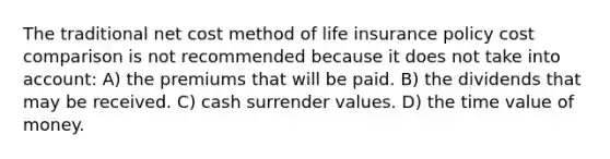 The traditional net cost method of life insurance policy cost comparison is not recommended because it does not take into account: A) the premiums that will be paid. B) the dividends that may be received. C) cash surrender values. D) the time value of money.