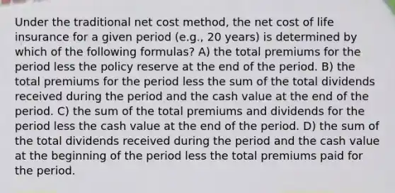 Under the traditional net cost method, the net cost of life insurance for a given period (e.g., 20 years) is determined by which of the following formulas? A) the total premiums for the period less the policy reserve at the end of the period. B) the total premiums for the period less the sum of the total dividends received during the period and the cash value at the end of the period. C) the sum of the total premiums and dividends for the period less the cash value at the end of the period. D) the sum of the total dividends received during the period and the cash value at the beginning of the period less the total premiums paid for the period.