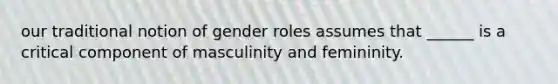 our traditional notion of <a href='https://www.questionai.com/knowledge/kFBKZBlIHQ-gender-roles' class='anchor-knowledge'>gender roles</a> assumes that ______ is a critical component of masculinity and femininity.