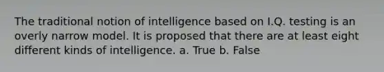 The traditional notion of intelligence based on I.Q. testing is an overly narrow model. It is proposed that there are at least eight different kinds of intelligence. a. True b. False