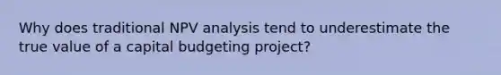 Why does traditional NPV analysis tend to underestimate the true value of a capital budgeting project?