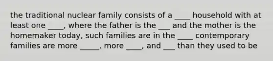 the traditional nuclear family consists of a ____ household with at least one ____, where the father is the ___ and the mother is the homemaker today, such families are in the ____ contemporary families are more _____, more ____, and ___ than they used to be