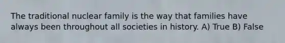 The traditional nuclear family is the way that families have always been throughout all societies in history. A) True B) False