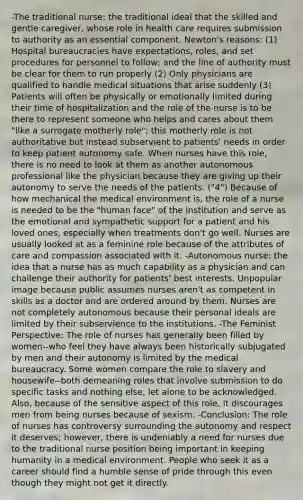 -The traditional nurse: the traditional ideal that the skilled and gentle caregiver, whose role in health care requires submission to authority as an essential component. Newton's reasons: (1) Hospital bureaucracies have expectations, roles, and set procedures for personnel to follow; and the line of authority must be clear for them to run properly (2) Only physicians are qualified to handle medical situations that arise suddenly (3) Patients will often be physically or emotionally limited during their time of hospitalization and the role of the nurse is to be there to represent someone who helps and cares about them "like a surrogate motherly role"; this motherly role is not authoritative but instead subservient to patients' needs in order to keep patient autonomy safe. When nurses have this role, there is no need to look at them as another autonomous professional like the physician because they are giving up their autonomy to serve the needs of the patients. ("4") Because of how mechanical the medical environment is, the role of a nurse is needed to be the "human face" of the institution and serve as the emotional and sympathetic support for a patient and his loved ones, especially when treatments don't go well. Nurses are usually looked at as a feminine role because of the attributes of care and compassion associated with it. -Autonomous nurse: the idea that a nurse has as much capability as a physician and can challenge their authority for patients' best interests. Unpopular image because public assumes nurses aren't as competent in skills as a doctor and are ordered around by them. Nurses are not completely autonomous because their personal ideals are limited by their subservience to the institutions. -The Feminist Perspective: The role of nurses has generally been filled by women--who feel they have always been historically subjugated by men and their autonomy is limited by the medical bureaucracy. Some women compare the role to slavery and housewife--both demeaning roles that involve submission to do specific tasks and nothing else, let alone to be acknowledged. Also, because of the sensitive aspect of this role, it discourages men from being nurses because of sexism. -Conclusion: The role of nurses has controversy surrounding the autonomy and respect it deserves; however, there is undeniably a need for nurses due to the traditional nurse position being important in keeping humanity in a medical environment. People who seek it as a career should find a humble sense of pride through this even though they might not get it directly.