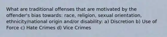 What are traditional offenses that are motivated by the offender's bias towards: race, religion, sexual orientation, ethnicity/national origin and/or disability: a) Discretion b) Use of Force c) Hate Crimes d) Vice Crimes