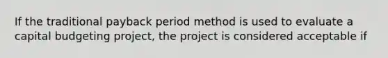 If the traditional payback period method is used to evaluate a capital budgeting project, the project is considered acceptable if