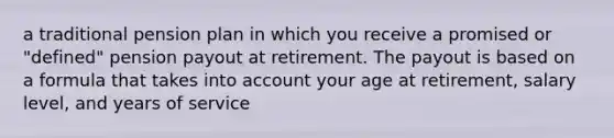 a traditional pension plan in which you receive a promised or "defined" pension payout at retirement. The payout is based on a formula that takes into account your age at retirement, salary level, and years of service