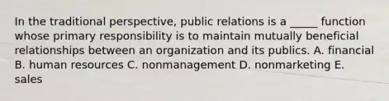 In the traditional perspective, public relations is a _____ function whose primary responsibility is to maintain mutually beneficial relationships between an organization and its publics. A. financial B. human resources C. nonmanagement D. nonmarketing E. sales