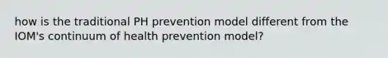 how is the traditional PH prevention model different from the IOM's continuum of health prevention model?