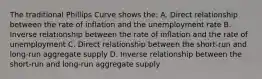 The traditional Phillips Curve shows the: A. Direct relationship between the rate of inflation and the unemployment rate B. Inverse relationship between the rate of inflation and the rate of unemployment C. Direct relationship between the short-run and long-run aggregate supply D. Inverse relationship between the short-run and long-run aggregate supply