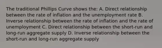 The traditional Phillips Curve shows the: A. Direct relationship between the rate of inflation and the unemployment rate B. Inverse relationship between the rate of inflation and the rate of unemployment C. Direct relationship between the short-run and long-run aggregate supply D. Inverse relationship between the short-run and long-run aggregate supply