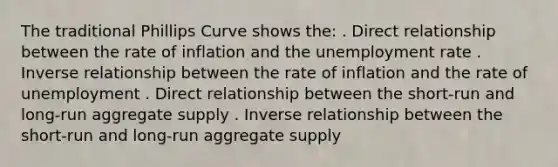 The traditional Phillips Curve shows the: . Direct relationship between the rate of inflation and the unemployment rate . Inverse relationship between the rate of inflation and the rate of unemployment . Direct relationship between the short-run and long-run aggregate supply . Inverse relationship between the short-run and long-run aggregate supply