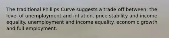 The traditional Phillips Curve suggests a trade-off between: the level of unemployment and inflation. price stability and income equality. unemployment and income equality. economic growth and full employment.