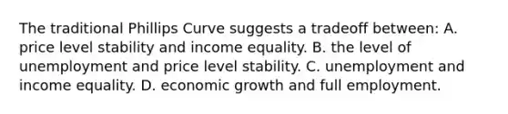 The traditional Phillips Curve suggests a tradeoff between: A. price level stability and income equality. B. the level of unemployment and price level stability. C. unemployment and income equality. D. economic growth and full employment.