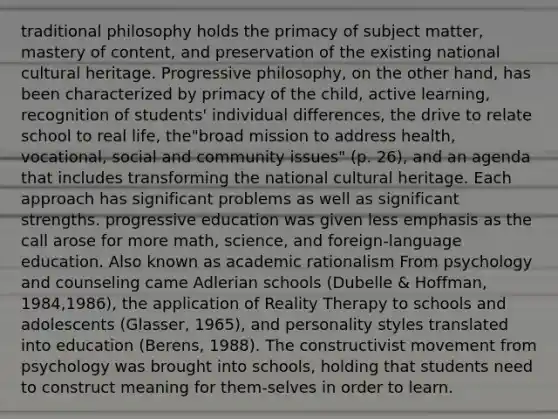 traditional philosophy holds the primacy of subject matter, mastery of content, and preservation of the existing national cultural heritage. Progressive philosophy, on the other hand, has been characterized by primacy of the child, active learning, recognition of students' individual differences, the drive to relate school to real life, the"broad mission to address health, vocational, social and community issues" (p. 26), and an agenda that includes transforming the national cultural heritage. Each approach has significant problems as well as significant strengths. progressive education was given less emphasis as the call arose for more math, science, and foreign-language education. Also known as academic rationalism From psychology and counseling came Adlerian schools (Dubelle & Hoffman, 1984,1986), the application of Reality Therapy to schools and adolescents (Glasser, 1965), and personality styles translated into education (Berens, 1988). The constructivist movement from psychology was brought into schools, holding that students need to construct meaning for them-selves in order to learn.