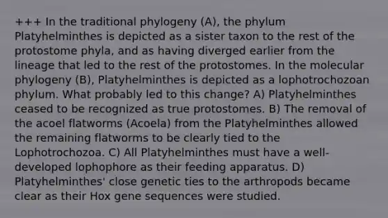 +++ In the traditional phylogeny (A), the phylum Platyhelminthes is depicted as a sister taxon to the rest of the protostome phyla, and as having diverged earlier from the lineage that led to the rest of the protostomes. In the molecular phylogeny (B), Platyhelminthes is depicted as a lophotrochozoan phylum. What probably led to this change? A) Platyhelminthes ceased to be recognized as true protostomes. B) The removal of the acoel flatworms (Acoela) from the Platyhelminthes allowed the remaining flatworms to be clearly tied to the Lophotrochozoa. C) All Platyhelminthes must have a well-developed lophophore as their feeding apparatus. D) Platyhelminthes' close genetic ties to the arthropods became clear as their Hox gene sequences were studied.