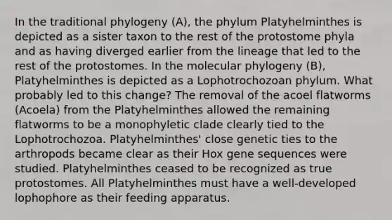 In the traditional phylogeny (A), the phylum Platyhelminthes is depicted as a sister taxon to the rest of the protostome phyla and as having diverged earlier from the lineage that led to the rest of the protostomes. In the molecular phylogeny (B), Platyhelminthes is depicted as a Lophotrochozoan phylum. What probably led to this change? The removal of the acoel flatworms (Acoela) from the Platyhelminthes allowed the remaining flatworms to be a monophyletic clade clearly tied to the Lophotrochozoa. Platyhelminthes' close genetic ties to the arthropods became clear as their Hox gene sequences were studied. Platyhelminthes ceased to be recognized as true protostomes. All Platyhelminthes must have a well-developed lophophore as their feeding apparatus.