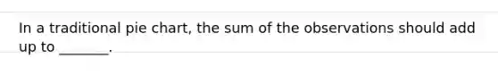 In a traditional pie chart, the sum of the observations should add up to _______.