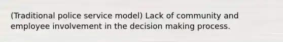 (Traditional police service model) Lack of community and employee involvement in the decision making process.