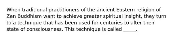 When traditional practitioners of the ancient Eastern religion of Zen Buddhism want to achieve greater spiritual insight, they turn to a technique that has been used for centuries to alter their state of consciousness. This technique is called _____.