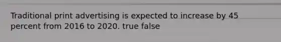 Traditional print advertising is expected to increase by 45 percent from 2016 to 2020. true false