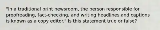 "In a traditional print newsroom, the person responsible for proofreading, fact-checking, and writing headlines and captions is known as a copy editor." Is this statement true or false?