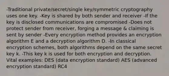 -Traditional private/secret/single key/symmetric cryptography uses one key. -Key is shared by both sender and receiver -If the key is disclosed communications are compromised -Does not protect sender from receiver, forging a message & claiming is sent by sender -Every encryption method provides an encryption algorithm E and a decryption algorithm D. -In classical encryption schemes, both algorithms depend on the same secret key k. -This key k is used for both encryption and decryption. Vital examples: DES (data encryption standard) AES (advanced encryption standard) RC4