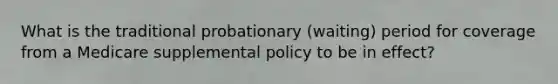 What is the traditional probationary (waiting) period for coverage from a Medicare supplemental policy to be in effect?