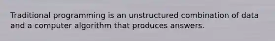 Traditional programming is an unstructured combination of data and a computer algorithm that produces answers.