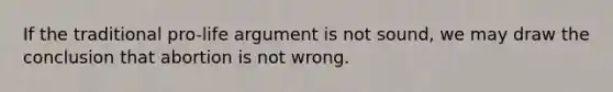 If the traditional pro-life argument is not sound, we may draw the conclusion that abortion is not wrong.
