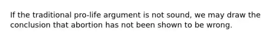 If the traditional pro-life argument is not sound, we may draw the conclusion that abortion has not been shown to be wrong.