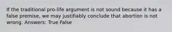 If the traditional pro-life argument is not sound because it has a false premise, we may justifiably conclude that abortion is not wrong. Answers: True False