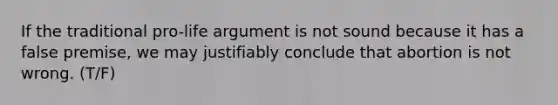 If the traditional pro-life argument is not sound because it has a false premise, we may justifiably conclude that abortion is not wrong. (T/F)