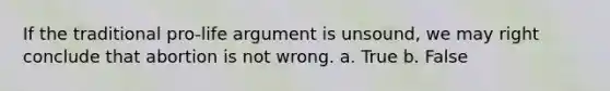 If the traditional pro-life argument is unsound, we may right conclude that abortion is not wrong. a. True b. False