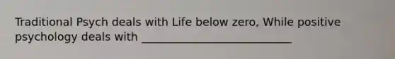 Traditional Psych deals with Life below zero, While positive psychology deals with ___________________________